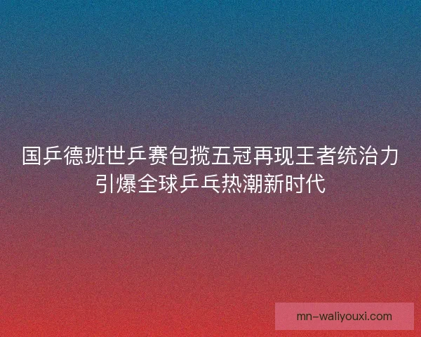 国乒德班世乒赛包揽五冠再现王者统治力引爆全球乒乓热潮新时代
