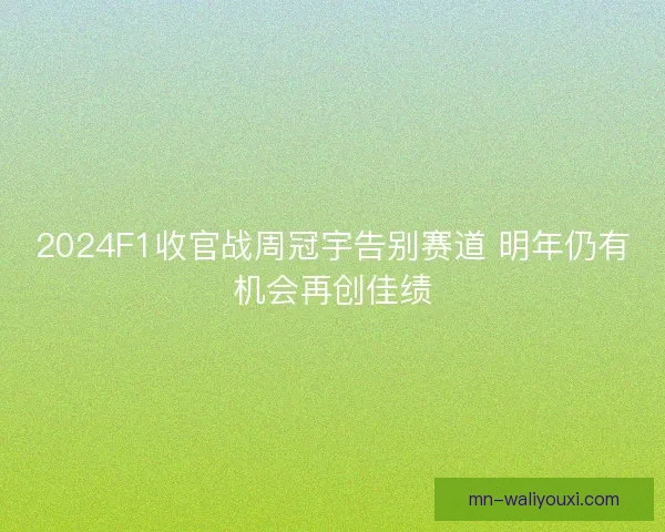 2024F1收官战周冠宇告别赛道 明年仍有机会再创佳绩