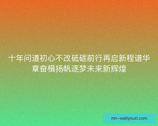 十年问道初心不改砥砺前行再启新程谱华章奋楫扬帆逐梦未来新辉煌